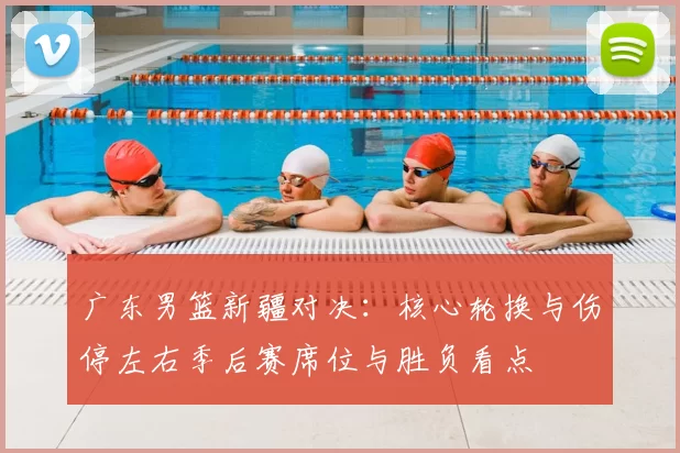 广东男篮新疆对决：核心轮换与伤停左右季后赛席位与胜负看点