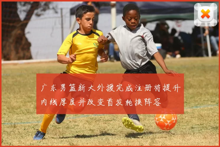 广东男篮新大外援完成注册将提升内线厚度并改变首发轮换阵容