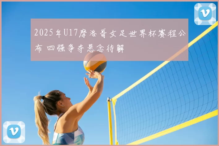 2025年U17摩洛哥女足世界杯赛程公布 四强争夺悬念待解