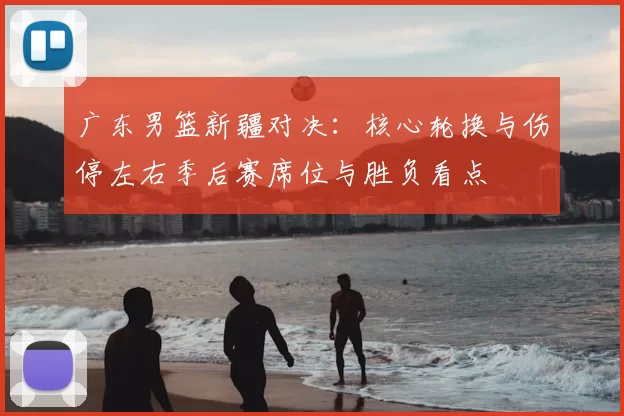广东男篮新疆对决：核心轮换与伤停左右季后赛席位与胜负看点