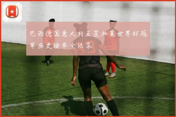 巴西德国意大利五星加冕世界杯冠军历史榜单全记录