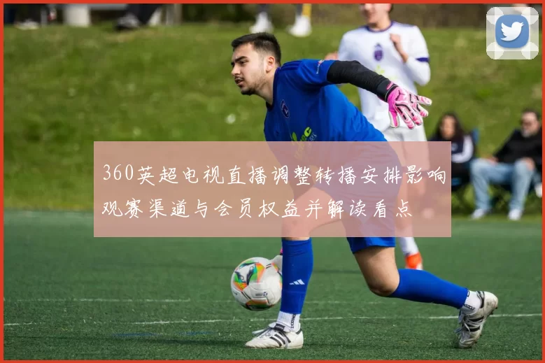 360英超电视直播调整转播安排影响观赛渠道与会员权益并解读看点