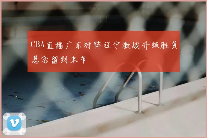 CBA直播广东对阵辽宁激战升级胜负悬念留到末节