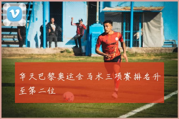 华天巴黎奥运会马术三项赛排名升至第二位