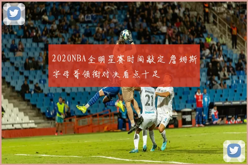 2020NBA全明星赛时间敲定 詹姆斯字母哥领衔对决看点十足