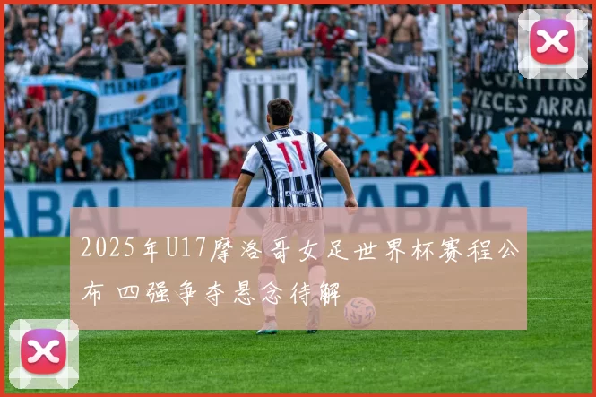 2025年U17摩洛哥女足世界杯赛程公布 四强争夺悬念待解