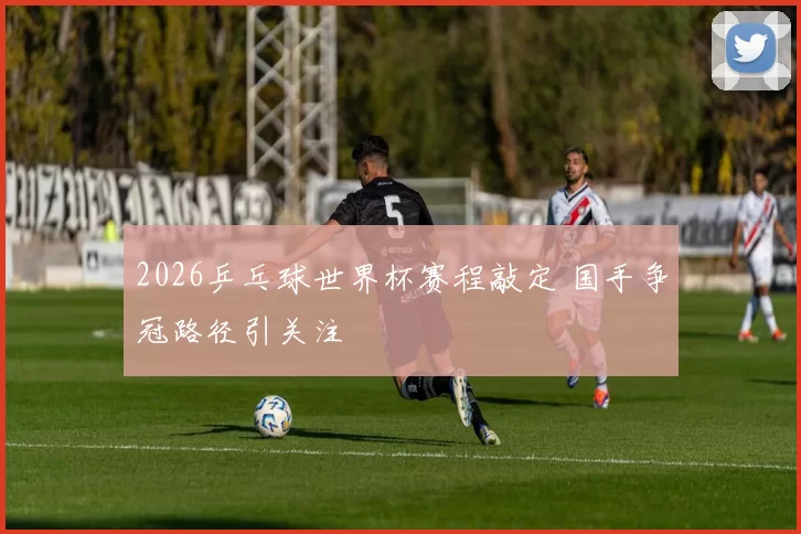 2026乒乓球世界杯赛程敲定 国手争冠路径引关注