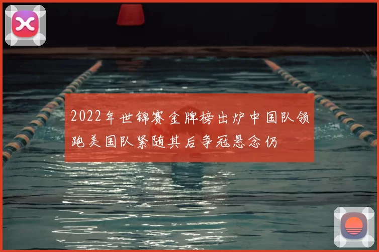 2022年世锦赛金牌榜出炉中国队领跑美国队紧随其后争冠悬念仍