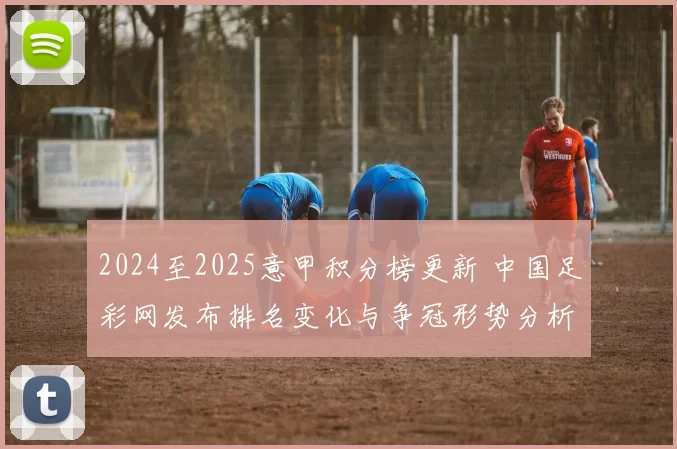 2024至2025意甲积分榜更新 中国足彩网发布排名变化与争冠形势分析