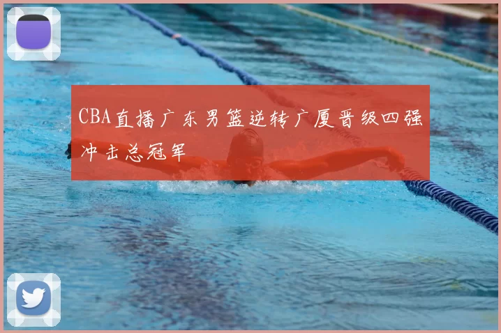 CBA直播广东男篮逆转广厦晋级四强冲击总冠军