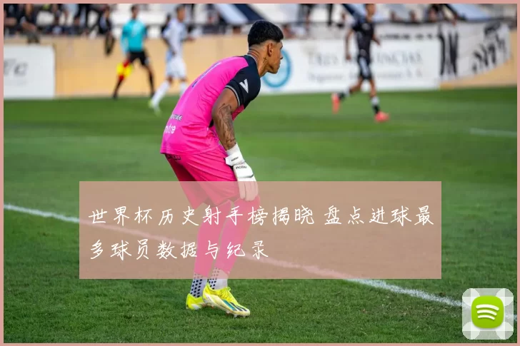 世界杯历史射手榜揭晓 盘点进球最多球员数据与纪录