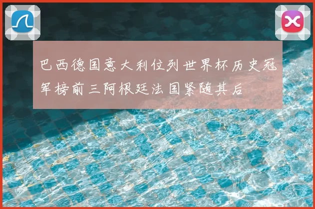 巴西德国意大利位列世界杯历史冠军榜前三阿根廷法国紧随其后