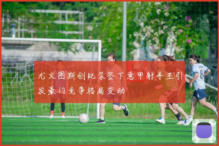 尤文图斯创纪录签下意甲射手王引发豪门竞争格局变动