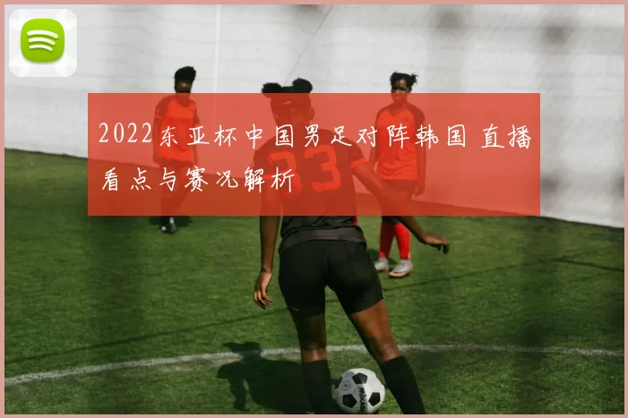 2022东亚杯中国男足对阵韩国 直播看点与赛况解析