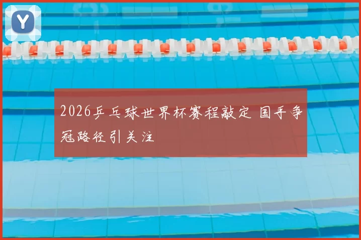 2026乒乓球世界杯赛程敲定 国手争冠路径引关注