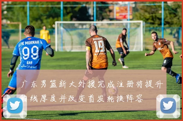 广东男篮新大外援完成注册将提升内线厚度并改变首发轮换阵容